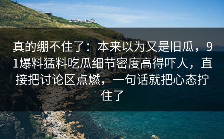 真的绷不住了：本来以为又是旧瓜，91爆料猛料吃瓜细节密度高得吓人，直接把讨论区点燃，一句话就把心态拧住了