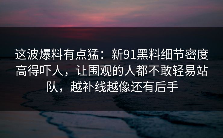这波爆料有点猛：新91黑料细节密度高得吓人，让围观的人都不敢轻易站队，越补线越像还有后手