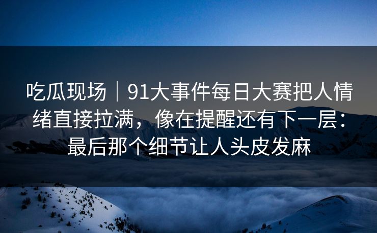吃瓜现场｜91大事件每日大赛把人情绪直接拉满，像在提醒还有下一层：最后那个细节让人头皮发麻