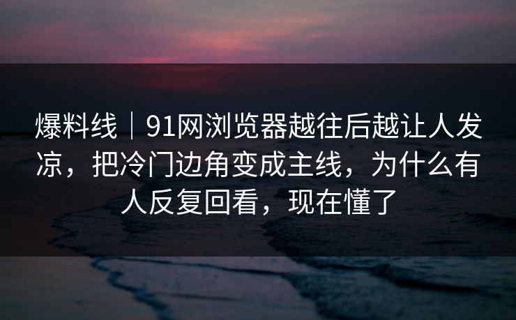 爆料线｜91网浏览器越往后越让人发凉，把冷门边角变成主线，为什么有人反复回看，现在懂了