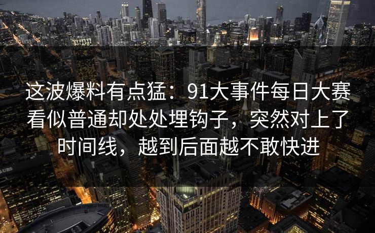 这波爆料有点猛：91大事件每日大赛看似普通却处处埋钩子，突然对上了时间线，越到后面越不敢快进