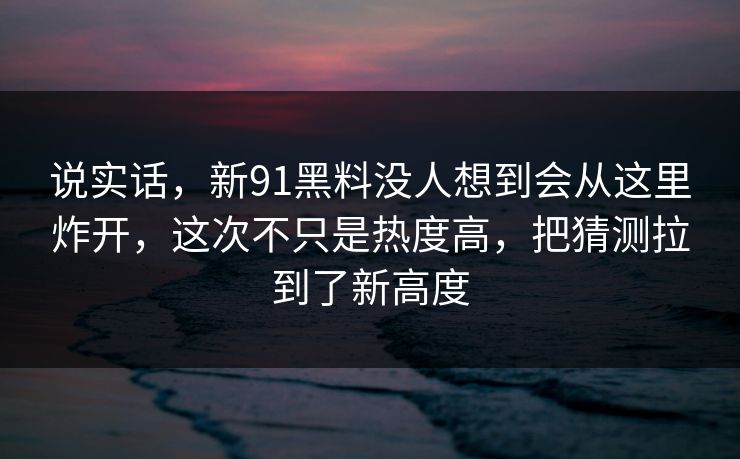说实话，新91黑料没人想到会从这里炸开，这次不只是热度高，把猜测拉到了新高度
