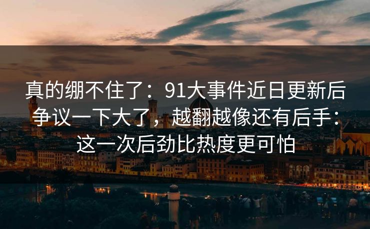 真的绷不住了：91大事件近日更新后争议一下大了，越翻越像还有后手：这一次后劲比热度更可怕