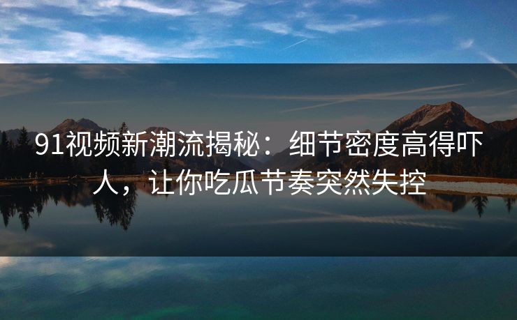 91视频新潮流揭秘：细节密度高得吓人，让你吃瓜节奏突然失控