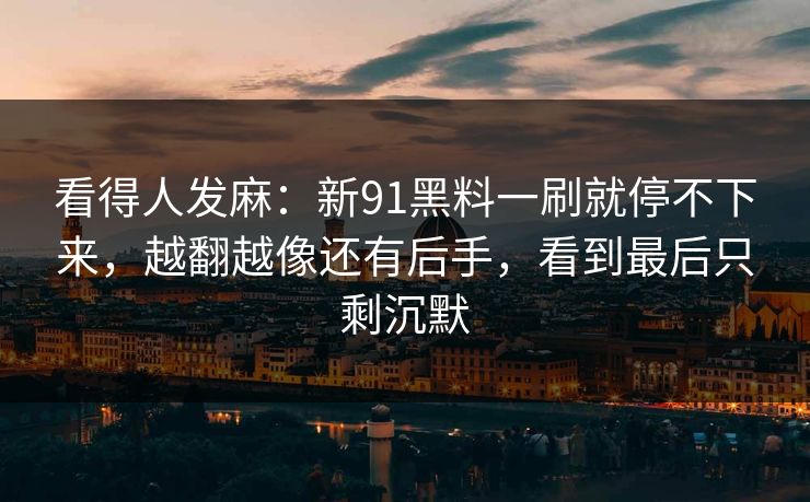 看得人发麻：新91黑料一刷就停不下来，越翻越像还有后手，看到最后只剩沉默