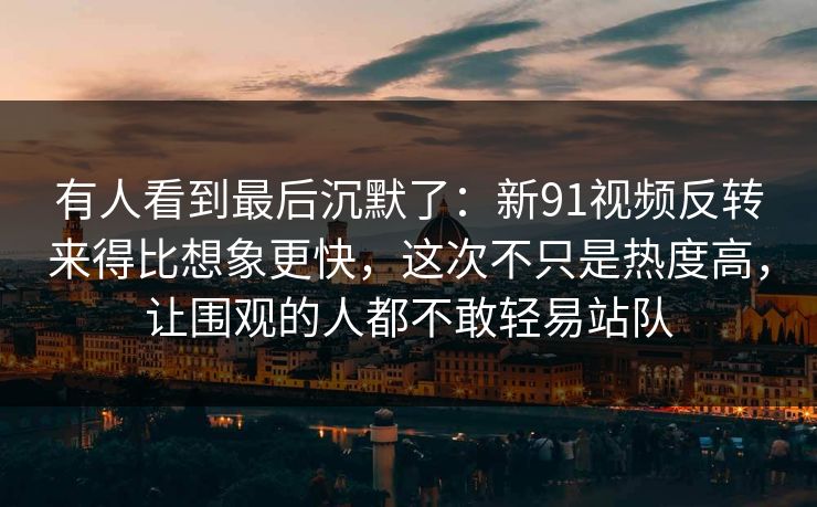 有人看到最后沉默了：新91视频反转来得比想象更快，这次不只是热度高，让围观的人都不敢轻易站队
