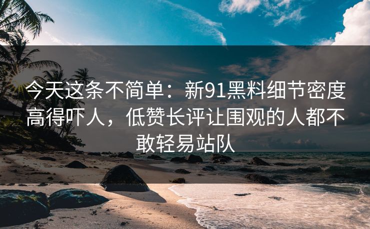 今天这条不简单：新91黑料细节密度高得吓人，低赞长评让围观的人都不敢轻易站队