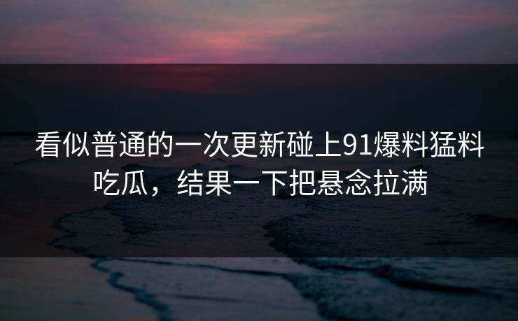 看似普通的一次更新碰上91爆料猛料吃瓜，结果一下把悬念拉满