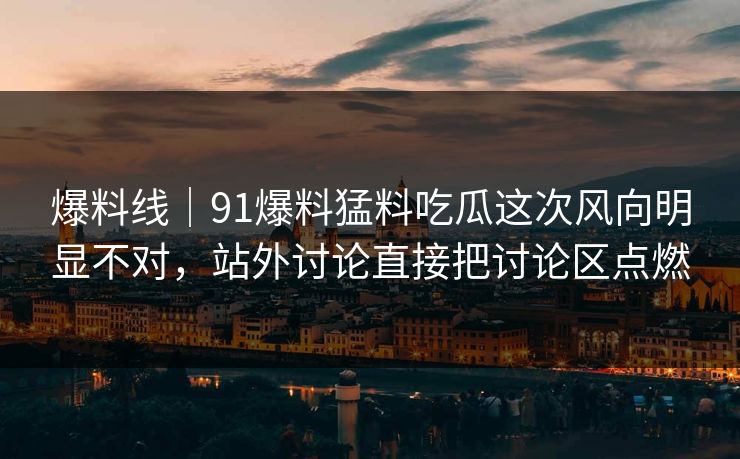 爆料线｜91爆料猛料吃瓜这次风向明显不对，站外讨论直接把讨论区点燃