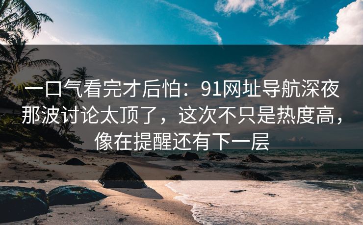 一口气看完才后怕：91网址导航深夜那波讨论太顶了，这次不只是热度高，像在提醒还有下一层
