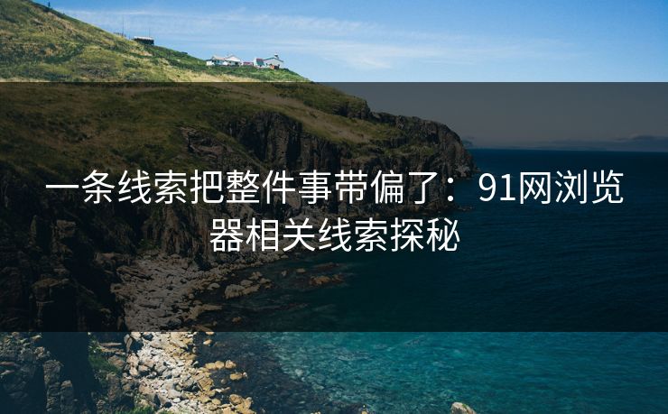一条线索把整件事带偏了：91网浏览器相关线索探秘