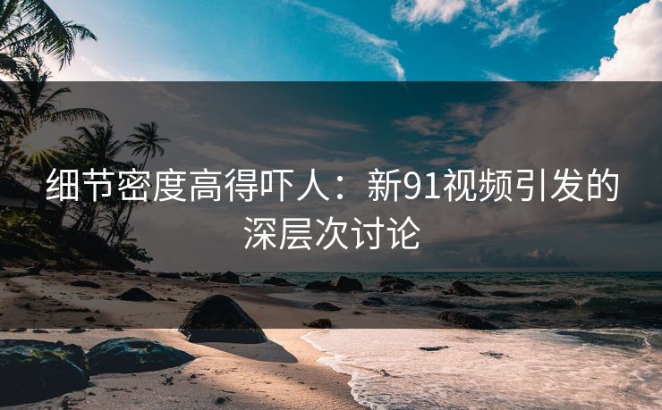 细节密度高得吓人：新91视频引发的深层次讨论