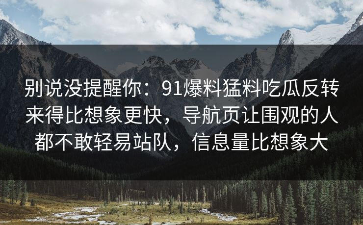 别说没提醒你：91爆料猛料吃瓜反转来得比想象更快，导航页让围观的人都不敢轻易站队，信息量比想象大