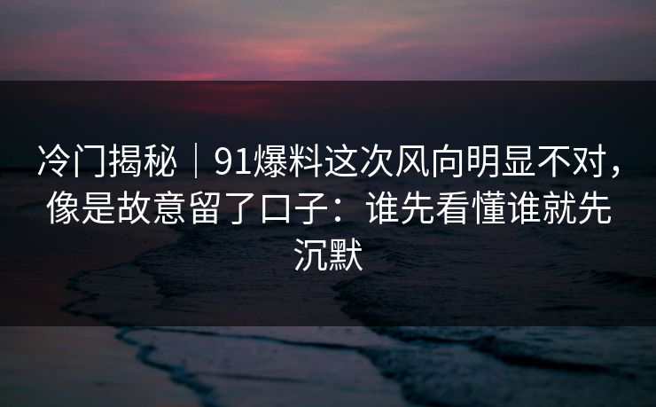 冷门揭秘｜91爆料这次风向明显不对，像是故意留了口子：谁先看懂谁就先沉默