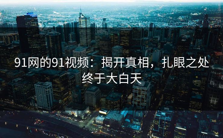 91网的91视频：揭开真相，扎眼之处终于大白天