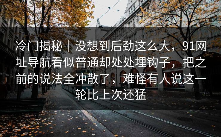 冷门揭秘｜没想到后劲这么大，91网址导航看似普通却处处埋钩子，把之前的说法全冲散了，难怪有人说这一轮比上次还猛