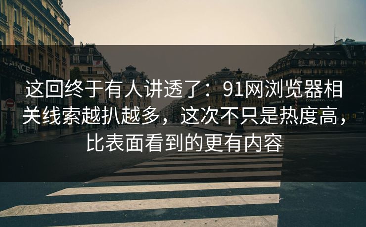 这回终于有人讲透了：91网浏览器相关线索越扒越多，这次不只是热度高，比表面看到的更有内容