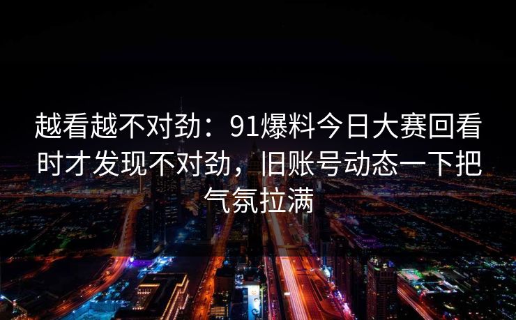 越看越不对劲：91爆料今日大赛回看时才发现不对劲，旧账号动态一下把气氛拉满