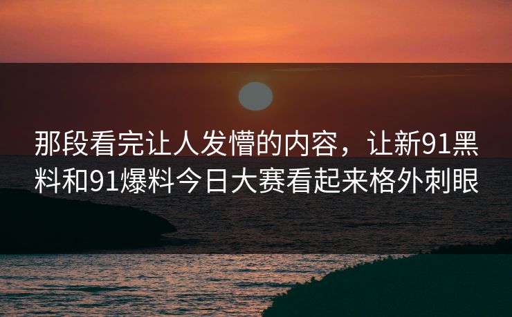 那段看完让人发懵的内容，让新91黑料和91爆料今日大赛看起来格外刺眼