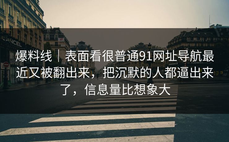 爆料线｜表面看很普通91网址导航最近又被翻出来，把沉默的人都逼出来了，信息量比想象大