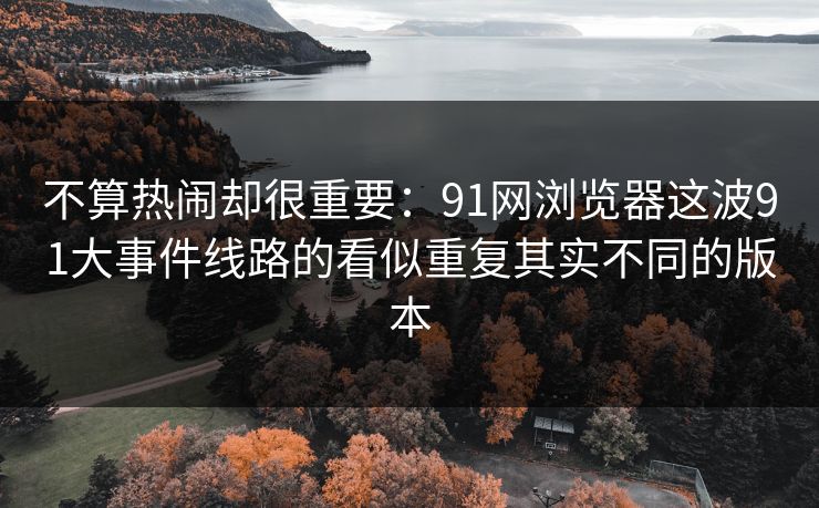 不算热闹却很重要：91网浏览器这波91大事件线路的看似重复其实不同的版本