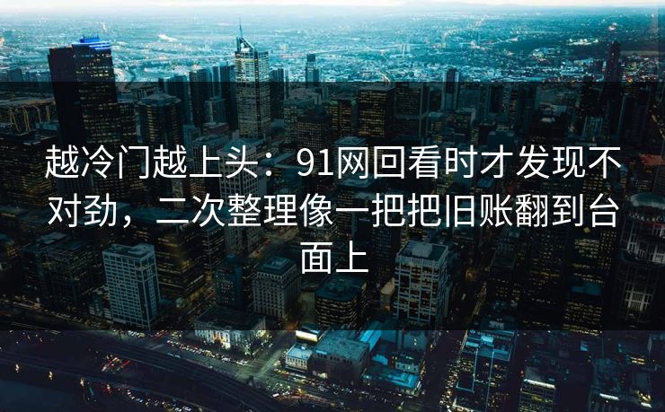 越冷门越上头：91网回看时才发现不对劲，二次整理像一把把旧账翻到台面上