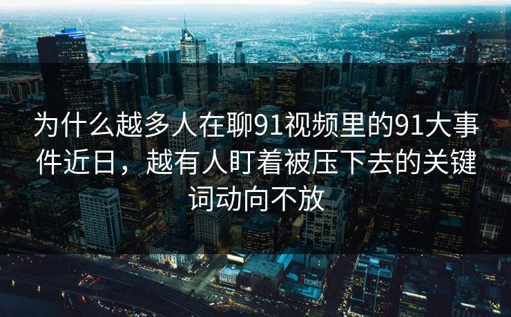 为什么越多人在聊91视频里的91大事件近日，越有人盯着被压下去的关键词动向不放