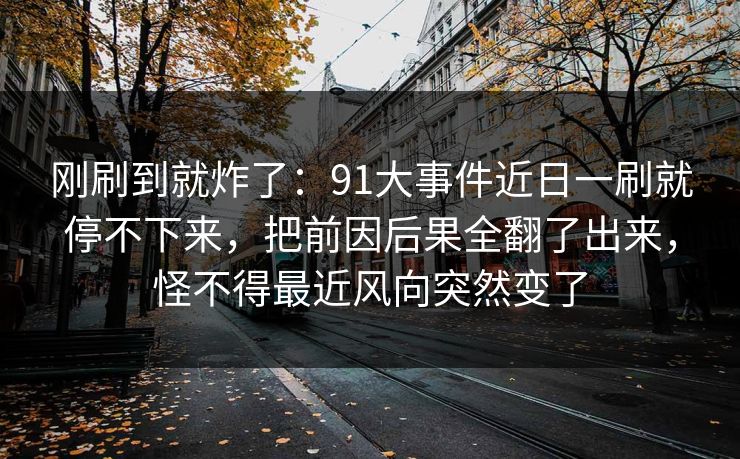 刚刷到就炸了：91大事件近日一刷就停不下来，把前因后果全翻了出来，怪不得最近风向突然变了