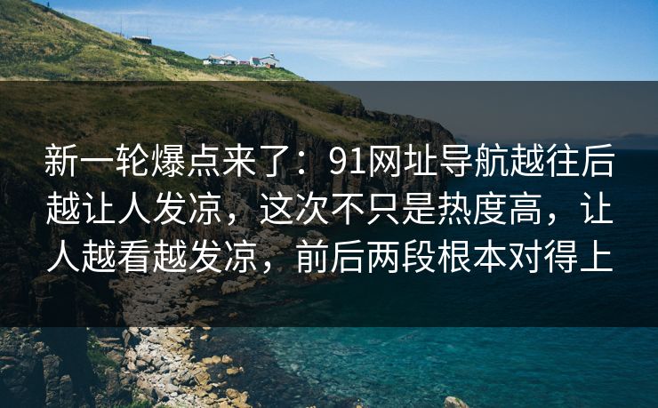 新一轮爆点来了：91网址导航越往后越让人发凉，这次不只是热度高，让人越看越发凉，前后两段根本对得上