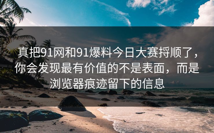 真把91网和91爆料今日大赛捋顺了，你会发现最有价值的不是表面，而是浏览器痕迹留下的信息