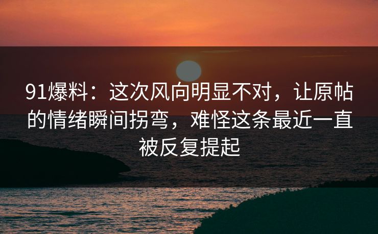 91爆料：这次风向明显不对，让原帖的情绪瞬间拐弯，难怪这条最近一直被反复提起