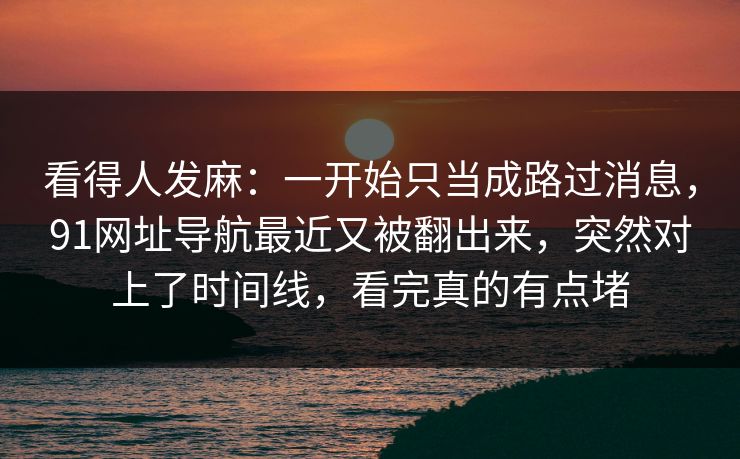 看得人发麻：一开始只当成路过消息，91网址导航最近又被翻出来，突然对上了时间线，看完真的有点堵