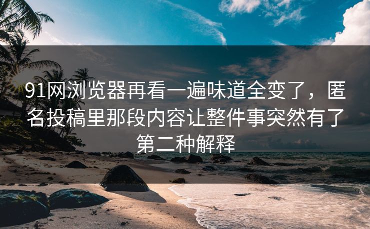 91网浏览器再看一遍味道全变了，匿名投稿里那段内容让整件事突然有了第二种解释