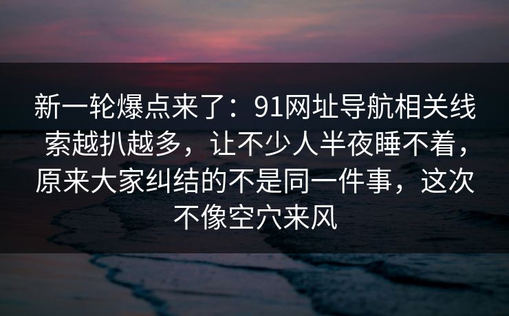 新一轮爆点来了：91网址导航相关线索越扒越多，让不少人半夜睡不着，原来大家纠结的不是同一件事，这次不像空穴来风