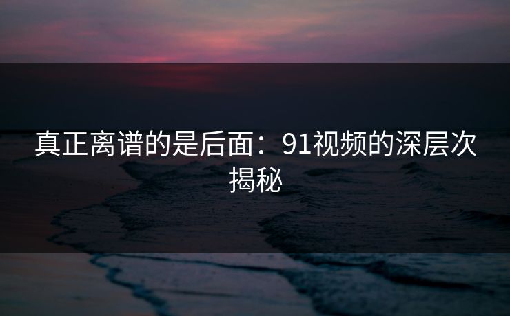 真正离谱的是后面：91视频的深层次揭秘