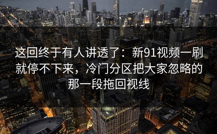 这回终于有人讲透了：新91视频一刷就停不下来，冷门分区把大家忽略的那一段拖回视线