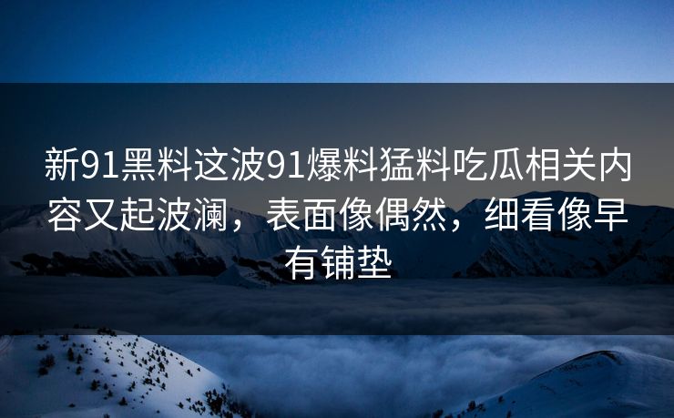 新91黑料这波91爆料猛料吃瓜相关内容又起波澜,表面像偶然,细看像早有铺垫 新91黑料这波91爆料猛料吃瓜相关内容又起波澜,表面像偶然,细看像早有铺垫