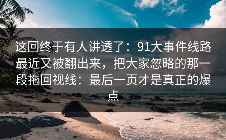 这回终于有人讲透了：91大事件线路最近又被翻出来，把大家忽略的那一段拖回视线：最后一页才是真正的爆点