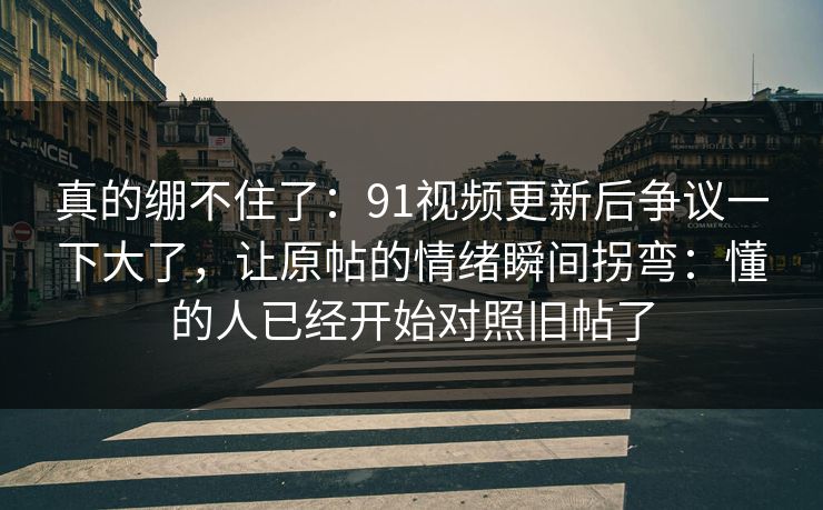 真的绷不住了：91视频更新后争议一下大了，让原帖的情绪瞬间拐弯：懂的人已经开始对照旧帖了