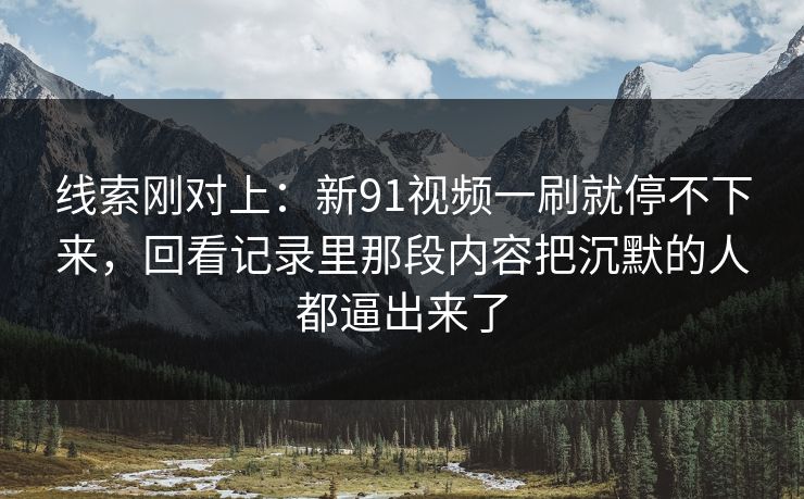 线索刚对上:新91视频一刷就停不下来,回看记录里那段内容把沉默的人都逼出来了 线索刚对上:新91视频一刷就停不下来,回看记录里那段内容把沉默的人都逼出来了
