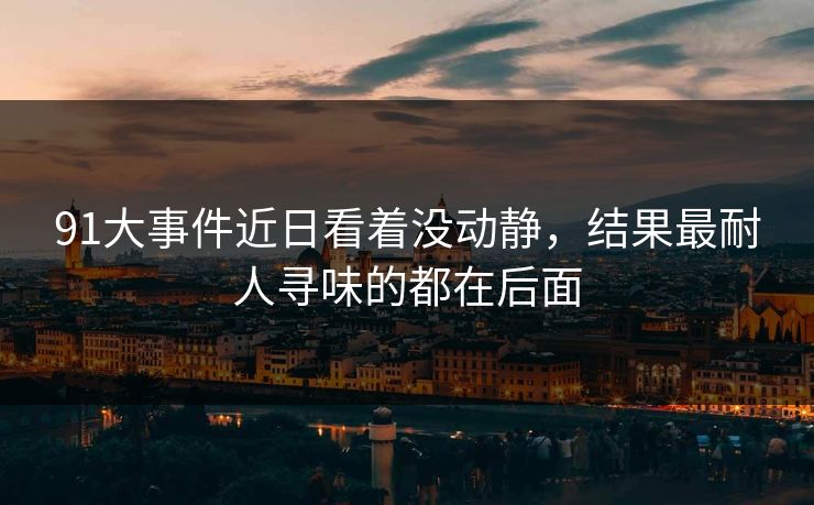 91大事件近日看着没动静，结果最耐人寻味的都在后面