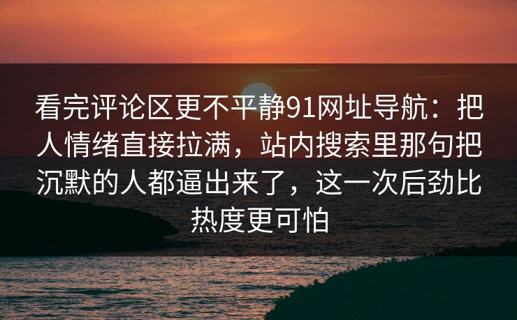 看完评论区更不平静91网址导航:把人情绪直接拉满,站内搜索里那句把沉默的人都逼出来了,这一次后劲比热度更可怕 看完评论区更不平静91网址导航:把人情绪直接拉满,站内搜索里那句把沉默的人都逼出来了,这一次后劲比热度更可怕