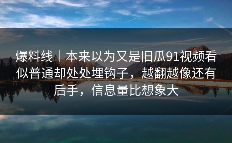 爆料线｜本来以为又是旧瓜91视频看似普通却处处埋钩子，越翻越像还有后手，信息量比想象大