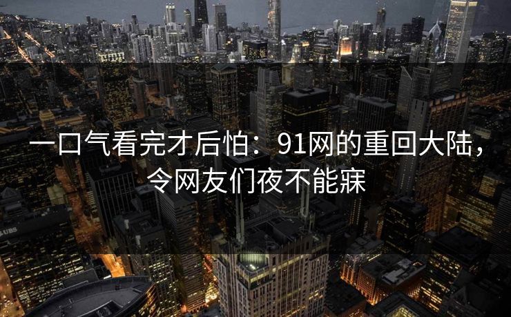 一口气看完才后怕：91网的重回大陆，令网友们夜不能寐