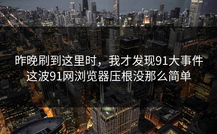 昨晚刷到这里时，我才发现91大事件这波91网浏览器压根没那么简单