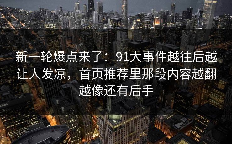 新一轮爆点来了：91大事件越往后越让人发凉，首页推荐里那段内容越翻越像还有后手