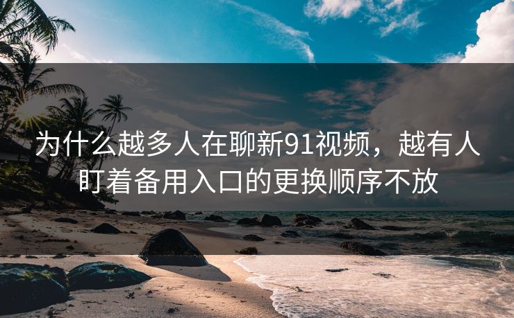为什么越多人在聊新91视频,越有人盯着备用入口的更换顺序不放