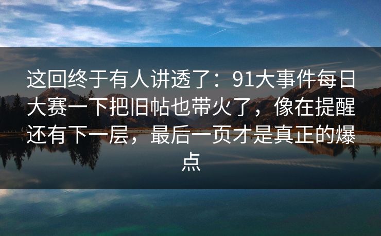 这回终于有人讲透了：91大事件每日大赛一下把旧帖也带火了，像在提醒还有下一层，最后一页才是真正的爆点
