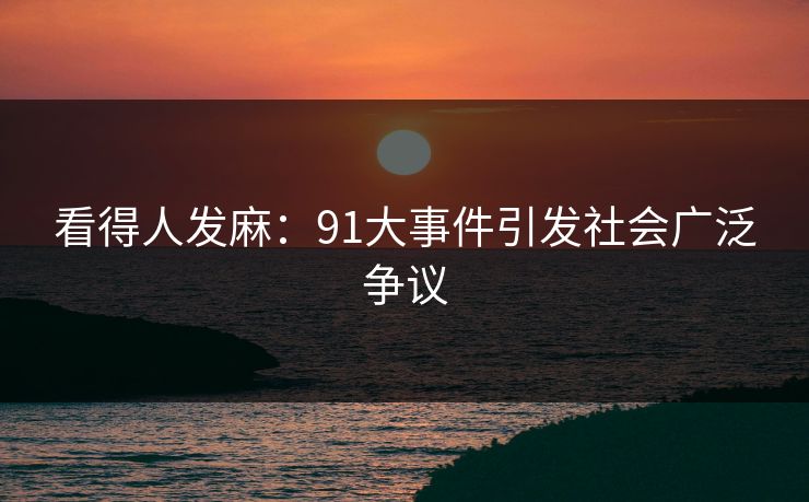 看得人发麻:91大事件引发社会广泛争议 看得人发麻:91大事件引发社会广泛争议