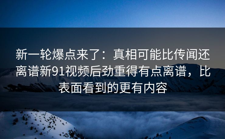 新一轮爆点来了:真相可能比传闻还离谱新91视频后劲重得有点离谱,比表面看到的更有内容